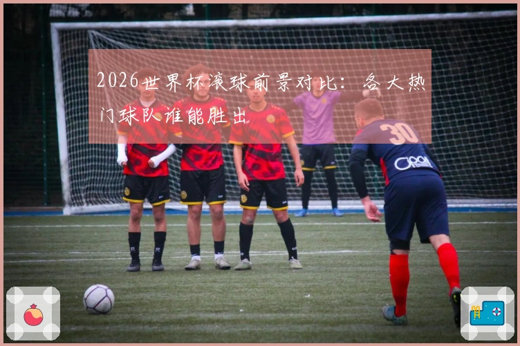 2026世界杯滚球前景对比：各大热门球队谁能胜出
