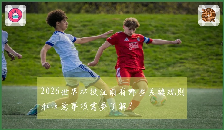 2026世界杯投注前有哪些关键规则和注意事项需要了解？