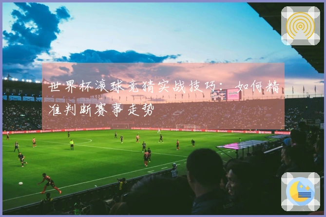 世界杯滚球竞猜实战技巧：如何精准判断赛事走势