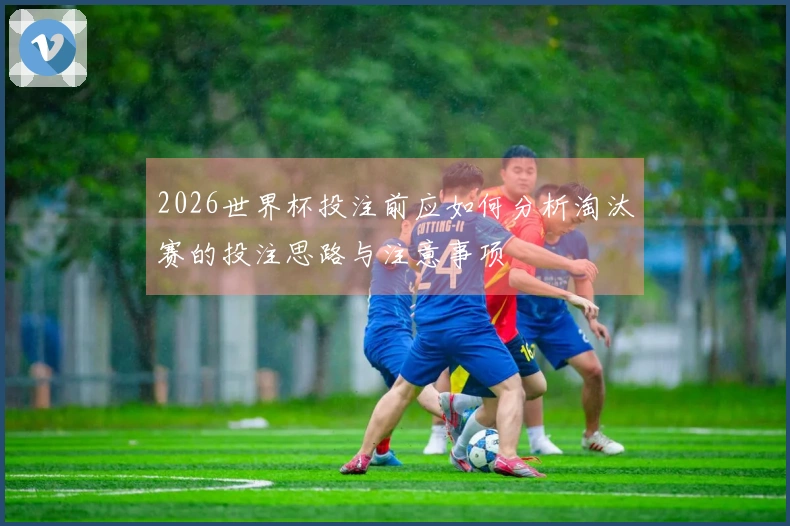 2026世界杯投注前应如何分析淘汰赛的投注思路与注意事项