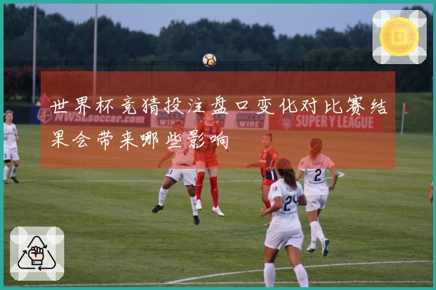 世界杯竞猜投注盘口变化对比赛结果会带来哪些影响