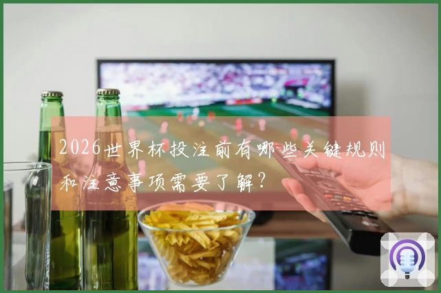 2026世界杯投注前有哪些关键规则和注意事项需要了解？